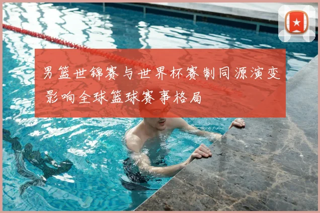 男篮世锦赛与世界杯赛制同源演变 影响全球篮球赛事格局