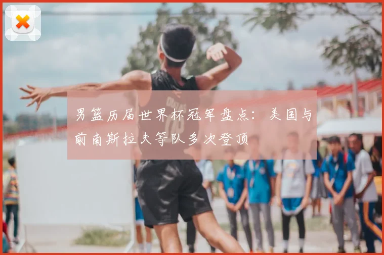 男篮历届世界杯冠军盘点：美国与前南斯拉夫等队多次登顶