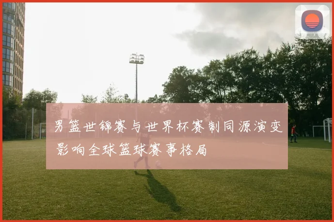男篮世锦赛与世界杯赛制同源演变 影响全球篮球赛事格局