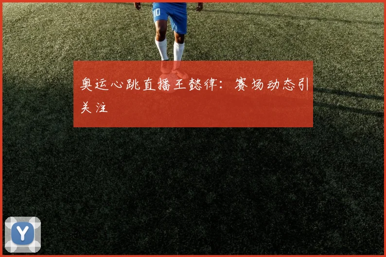 奥运心跳直播王懿律:赛场动态引关注