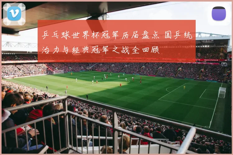 乒乓球世界杯冠军历届盘点 国乒统治力与经典冠军之战全回顾