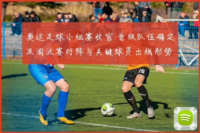 奥运足球小组赛收官 晋级队伍确定及淘汰赛对阵与关键球员出线形势