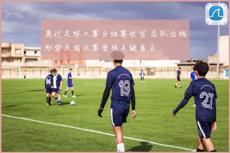 奥运足球大赛分组赛收官 各队出线形势及淘汰赛晋级关键看点