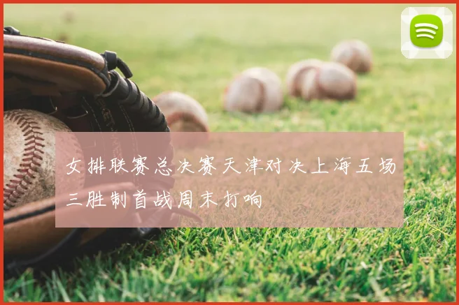 女排联赛总决赛天津对决上海五场三胜制首战周末打响