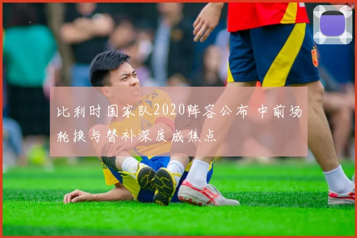 比利时国家队2020阵容公布 中前场轮换与替补深度成焦点