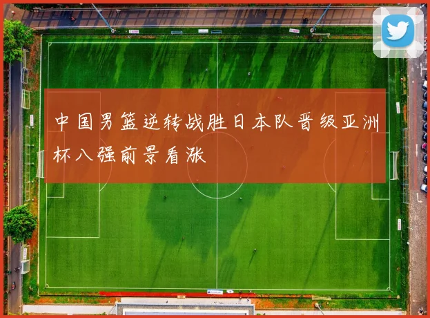 中国男篮逆转战胜日本队晋级亚洲杯八强前景看涨