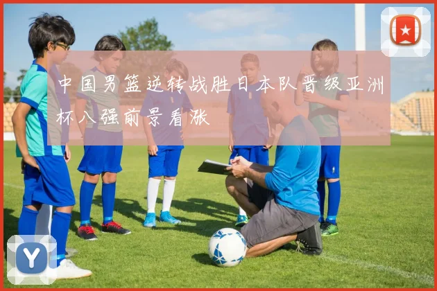 中国男篮逆转战胜日本队晋级亚洲杯八强前景看涨