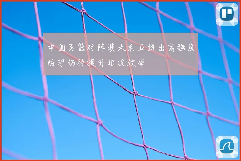 中国男篮对阵澳大利亚拼出高强度防守仍待提升进攻效率