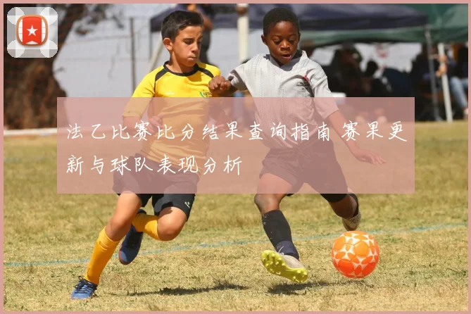 法乙比赛比分结果查询指南 赛果更新与球队表现分析