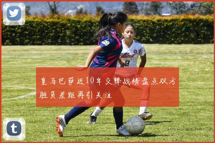 皇马巴萨近10年交锋战绩盘点双方胜负差距再引关注