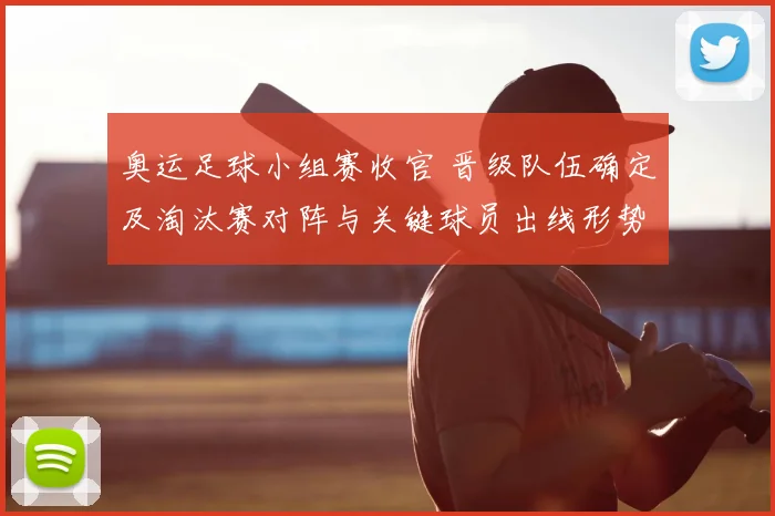 奥运足球小组赛收官 晋级队伍确定及淘汰赛对阵与关键球员出线形势