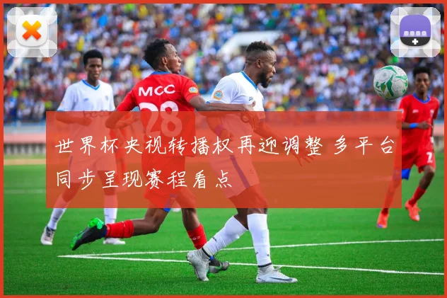 世界杯央视转播权再迎调整 多平台同步呈现赛程看点