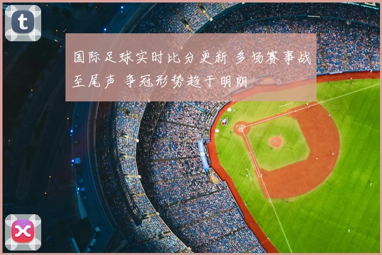 国际足球实时比分更新 多场赛事战至尾声 争冠形势趋于明朗