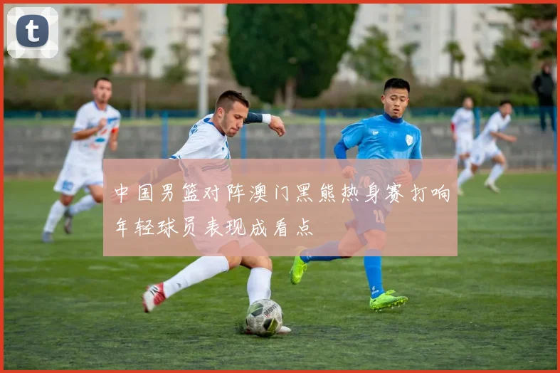 中国男篮对阵澳门黑熊热身赛打响年轻球员表现成看点