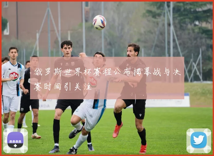 俄罗斯世界杯赛程公布揭幕战与决赛时间引关注