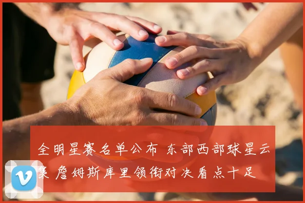 全明星赛名单公布 东部西部球星云集 詹姆斯库里领衔对决看点十足