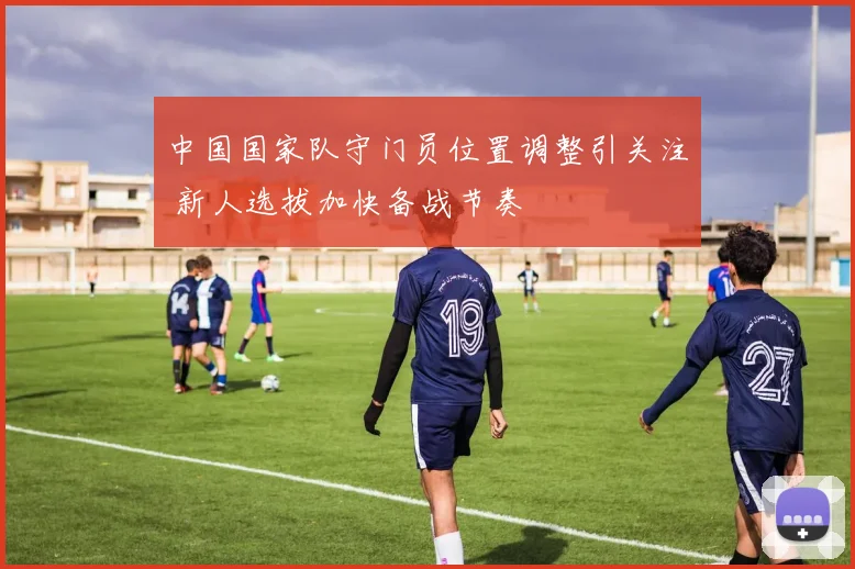 中国国家队守门员位置调整引关注 新人选拔加快备战节奏