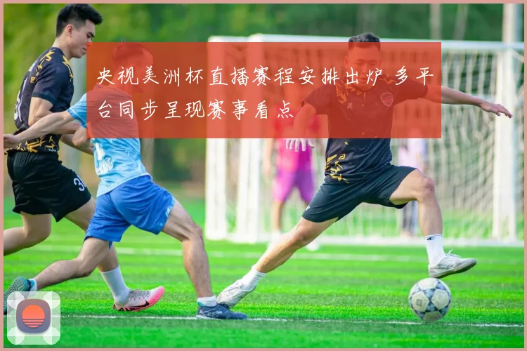 央视美洲杯直播赛程安排出炉 多平台同步呈现赛事看点