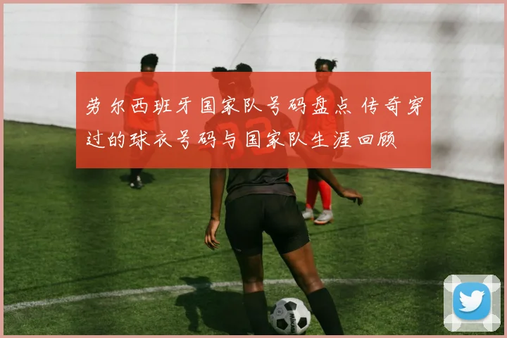 劳尔西班牙国家队号码盘点 传奇穿过的球衣号码与国家队生涯回顾