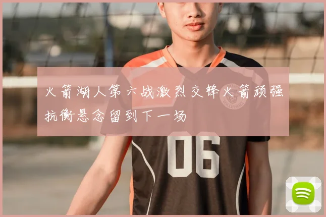 火箭湖人第六战激烈交锋火箭顽强抗衡悬念留到下一场