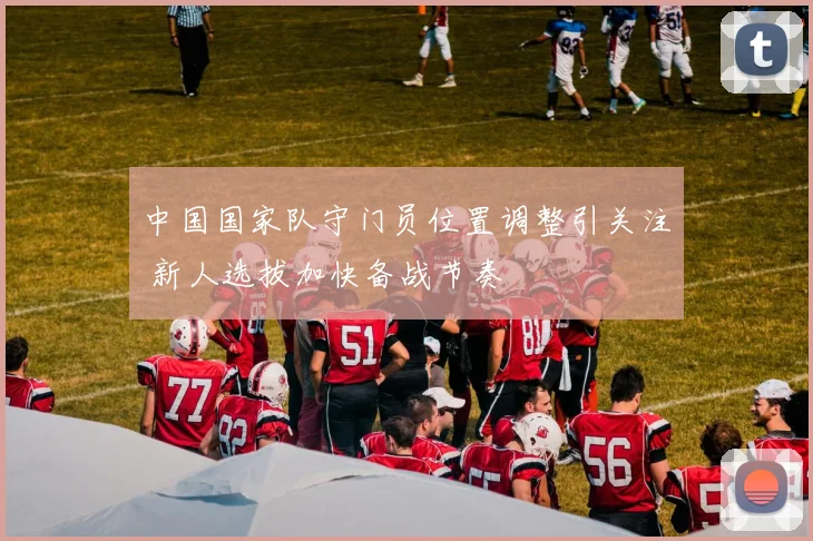 中国国家队守门员位置调整引关注 新人选拔加快备战节奏