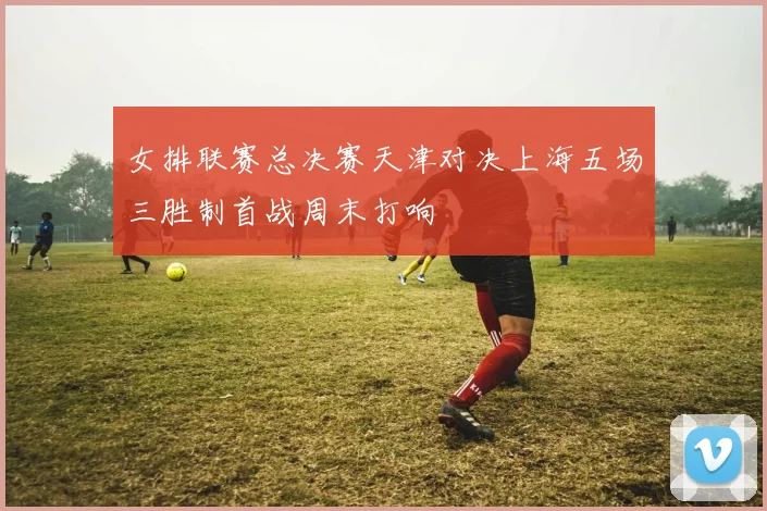 女排联赛总决赛天津对决上海五场三胜制首战周末打响