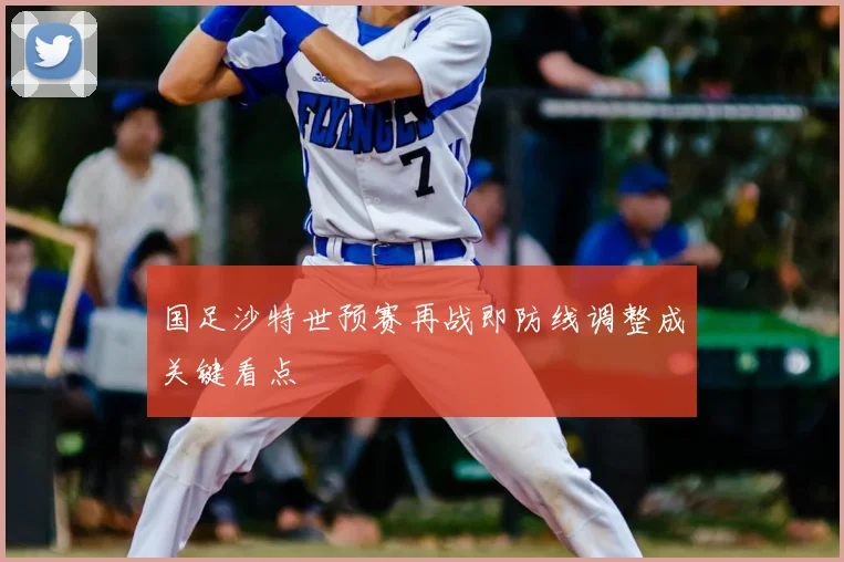 国足沙特世预赛再战即防线调整成关键看点