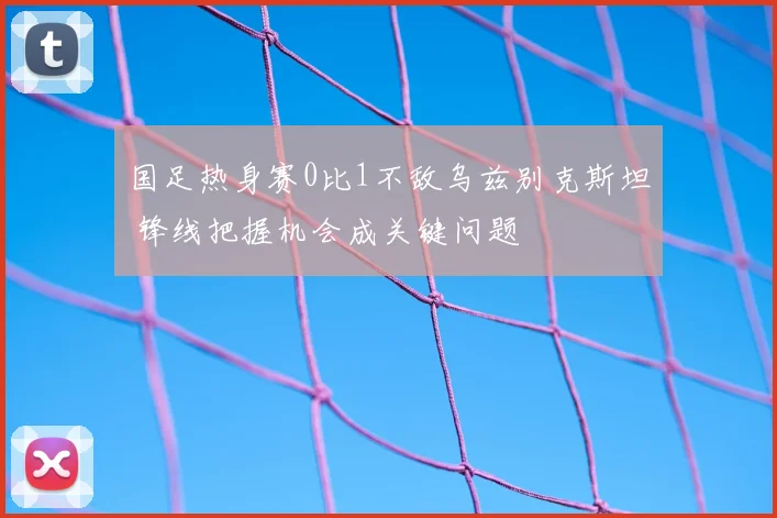国足热身赛0比1不敌乌兹别克斯坦 锋线把握机会成关键问题