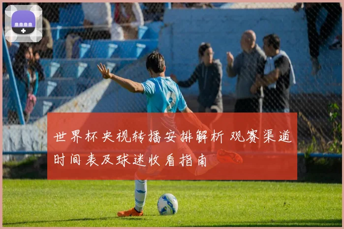 世界杯央视转播安排解析 观赛渠道时间表及球迷收看指南