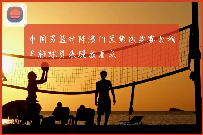 中国男篮对阵澳门黑熊热身赛打响年轻球员表现成看点