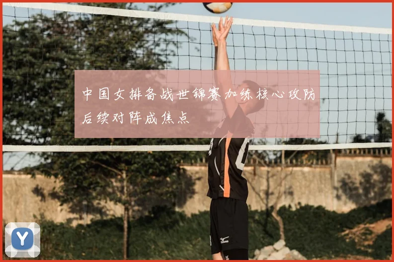 中国女排备战世锦赛加练核心攻防后续对阵成焦点