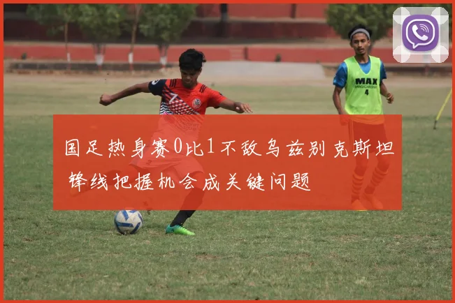 国足热身赛0比1不敌乌兹别克斯坦 锋线把握机会成关键问题
