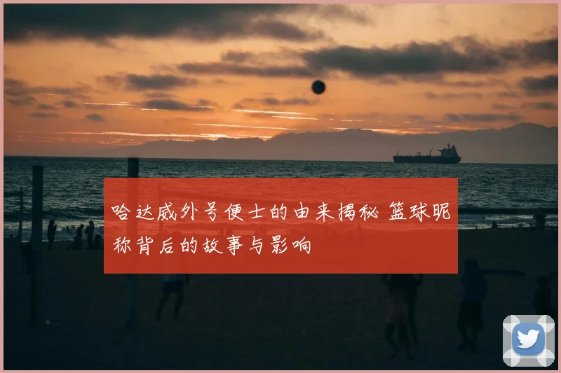 哈达威外号便士的由来揭秘 篮球昵称背后的故事与影响