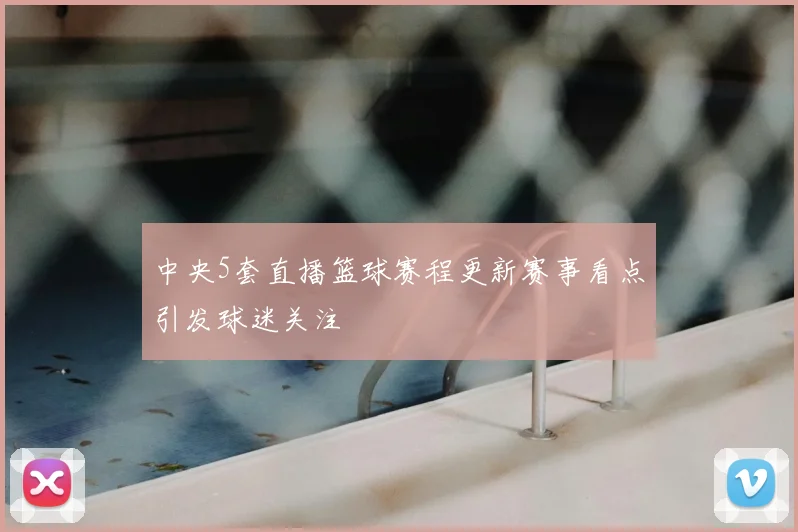 中央5套直播篮球赛程更新赛事看点引发球迷关注