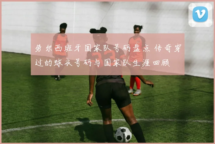 劳尔西班牙国家队号码盘点 传奇穿过的球衣号码与国家队生涯回顾