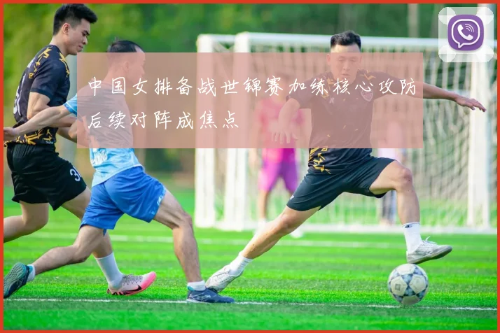 中国女排备战世锦赛加练核心攻防后续对阵成焦点