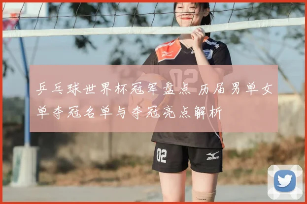 乒乓球世界杯冠军盘点 历届男单女单夺冠名单与夺冠亮点解析